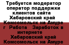 Требуется модератор/оператор поддержки клиентов сайта - Хабаровский край, Комсомольск-на-Амуре г. Работа » Заработок в интернете   . Хабаровский край,Комсомольск-на-Амуре г.